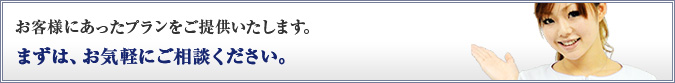 お客様にあったプランをご提供いたします。まずは、お気軽にご相談ください。