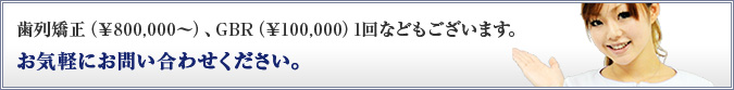 歯列矯正(¥800,000~)、GBR(¥100,000)1回などもございます。お気軽にお問い合わせください。