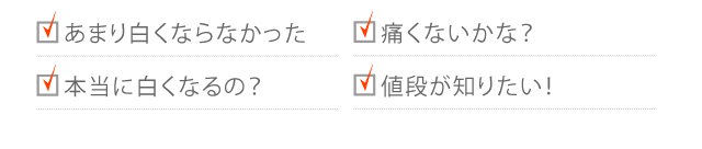 あまり白くならなかった 痛くないかな? 本当に白くなるの? 値段が知りたい! 時間・期間はどれくらい? どんな治療をするの?