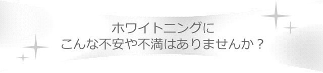 ホワイトニングにこんな不安や不満はありませんか？