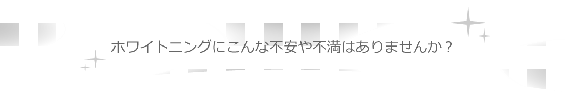 ホワイトニングにこんな不安や不満はありませんか？