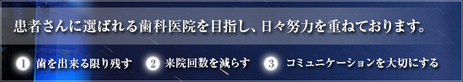 患者さんに選ばれる歯科医院を目指し、日々努力を重ねております。 1、歯を出来る限り残す　2、来院回数を減らす　3、コミュニケーションを大切にする